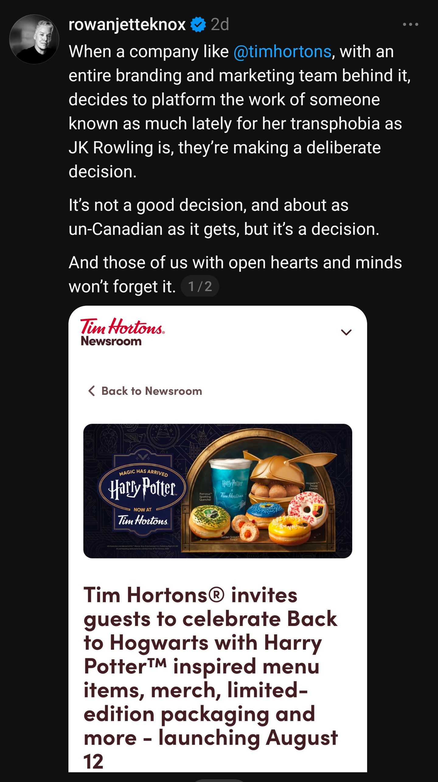 A screenshot of a mobile app on a social network, with a post being quoted embedded below.

The post says:

Tim Hortons 
Newsroom

A picture of the Harry Potter logo and some donut-related items with a Harry Potter theme. 

Tim Hortons invites guests to celebrate Back to Hogwards with Harry Potter:tm: inspired menu items, merch, limited edition packaging, and more, launching August 12. 

Above, the post quoting this one says:

rowan jette knox

When a company like at-Tim Hortons, with an entire branding and marketing team behind it, decides to platform the work of someone known as much lately for her transphobia as JK Rowling is, they're making a deliberate decision. 

It's not a good decision, and about as un-Canadian as it gets, but it's a decision. 

And those of us with open hearts and minds won't forget it. 

1/2

(I do not have the second part of this statement.)